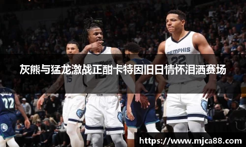 灰熊与猛龙激战正酣卡特因旧日情怀泪洒赛场